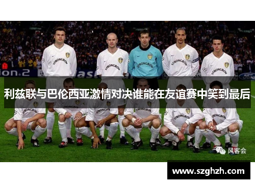 利兹联与巴伦西亚激情对决谁能在友谊赛中笑到最后