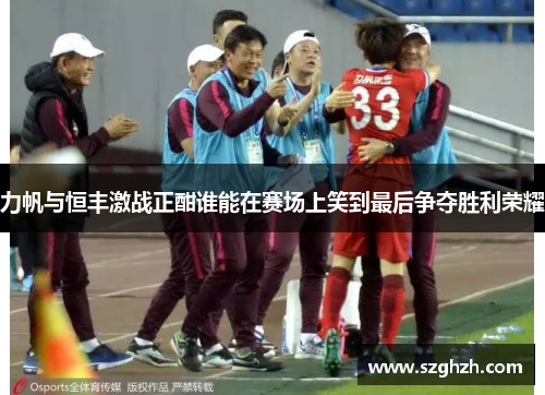 力帆与恒丰激战正酣谁能在赛场上笑到最后争夺胜利荣耀