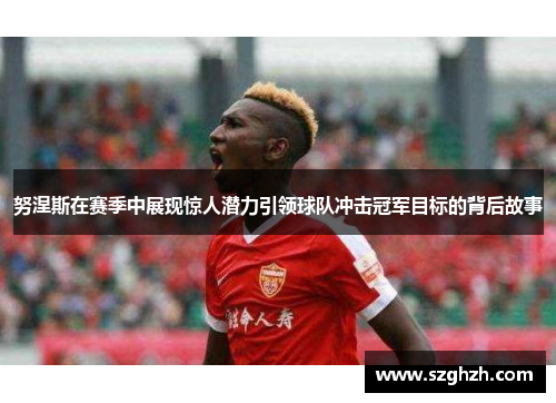 努涅斯在赛季中展现惊人潜力引领球队冲击冠军目标的背后故事