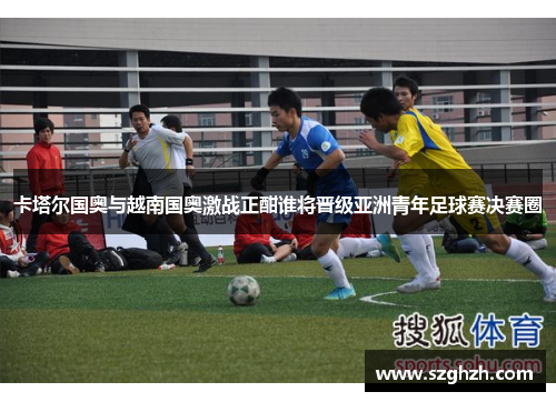 卡塔尔国奥与越南国奥激战正酣谁将晋级亚洲青年足球赛决赛圈
