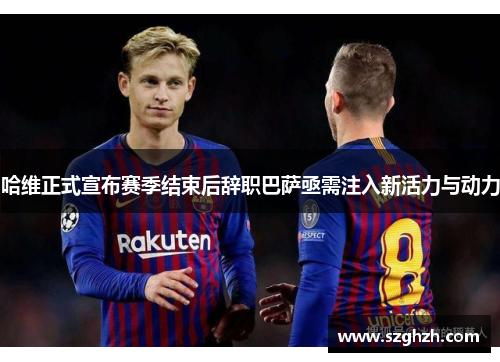 哈维正式宣布赛季结束后辞职巴萨亟需注入新活力与动力