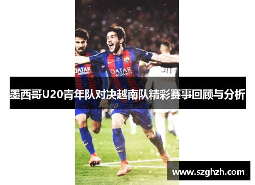 墨西哥U20青年队对决越南队精彩赛事回顾与分析