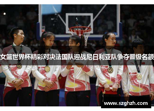 女篮世界杯精彩对决法国队迎战尼日利亚队争夺晋级名额
