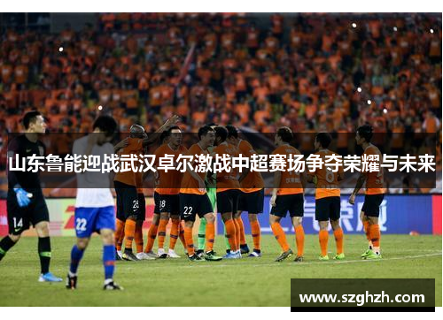山东鲁能迎战武汉卓尔激战中超赛场争夺荣耀与未来