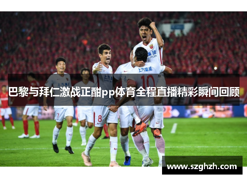 巴黎与拜仁激战正酣pp体育全程直播精彩瞬间回顾