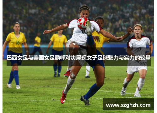 巴西女足与美国女足巅峰对决展现女子足球魅力与实力的较量